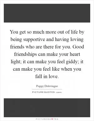 You get so much more out of life by being supportive and having loving friends who are there for you. Good friendships can make your heart light; it can make you feel giddy; it can make you feel like when you fall in love Picture Quote #1