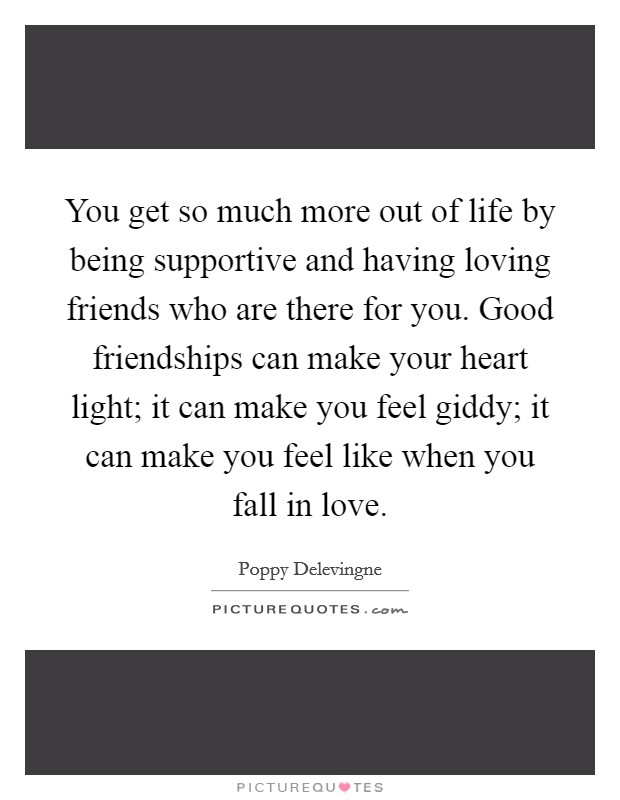 You get so much more out of life by being supportive and having loving friends who are there for you. Good friendships can make your heart light; it can make you feel giddy; it can make you feel like when you fall in love. Picture Quote #1