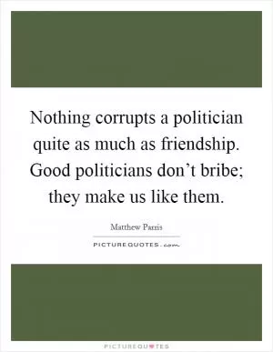 Nothing corrupts a politician quite as much as friendship. Good politicians don’t bribe; they make us like them Picture Quote #1