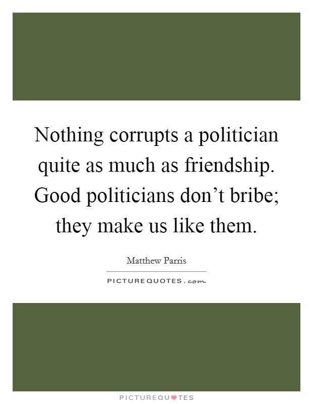 Nothing corrupts a politician quite as much as friendship. Good politicians don't bribe; they make us like them. Picture Quote #1