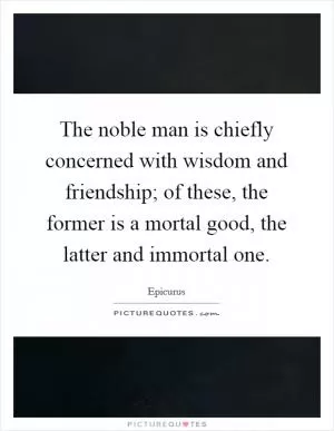 The noble man is chiefly concerned with wisdom and friendship; of these, the former is a mortal good, the latter and immortal one Picture Quote #1