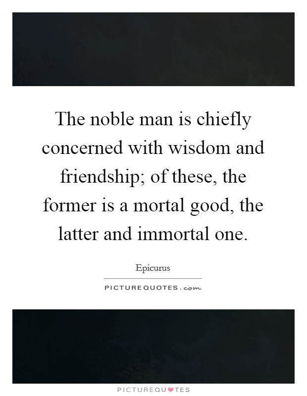 The noble man is chiefly concerned with wisdom and friendship; of these, the former is a mortal good, the latter and immortal one. Picture Quote #1