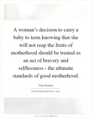 A woman’s decision to carry a baby to term knowing that she will not reap the fruits of motherhood should be treated as an act of bravery and selflessness - the ultimate standards of good motherhood Picture Quote #1