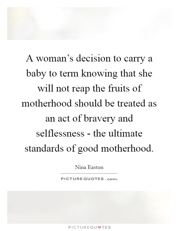 A woman's decision to carry a baby to term knowing that she will not reap the fruits of motherhood should be treated as an act of bravery and selflessness - the ultimate standards of good motherhood. Picture Quote #1