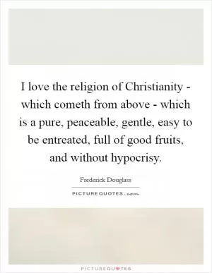 I love the religion of Christianity - which cometh from above - which is a pure, peaceable, gentle, easy to be entreated, full of good fruits, and without hypocrisy Picture Quote #1