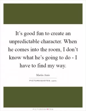 It’s good fun to create an unpredictable character. When he comes into the room, I don’t know what he’s going to do - I have to find my way Picture Quote #1