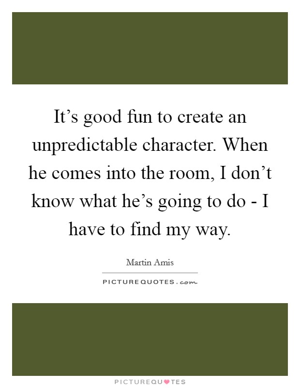 It's good fun to create an unpredictable character. When he comes into the room, I don't know what he's going to do - I have to find my way. Picture Quote #1