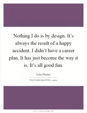 Nothing I do is by design. It’s always the result of a happy accident. I didn’t have a career plan. It has just become the way it is. It’s all good fun Picture Quote #1