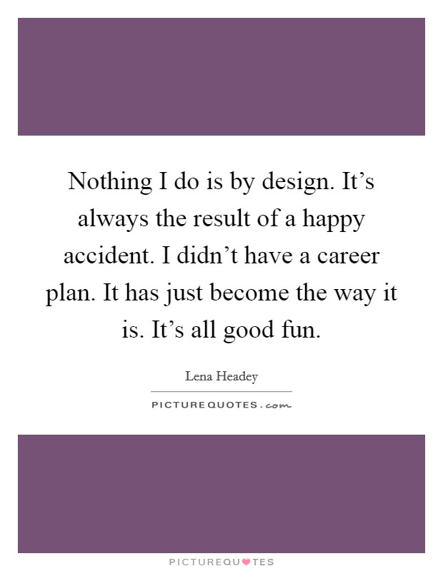 Nothing I do is by design. It's always the result of a happy accident. I didn't have a career plan. It has just become the way it is. It's all good fun. Picture Quote #1