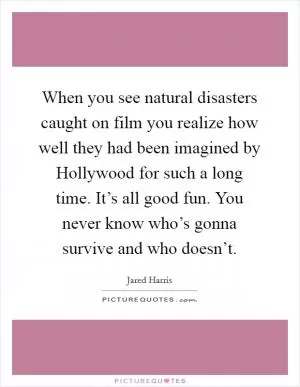 When you see natural disasters caught on film you realize how well they had been imagined by Hollywood for such a long time. It’s all good fun. You never know who’s gonna survive and who doesn’t Picture Quote #1