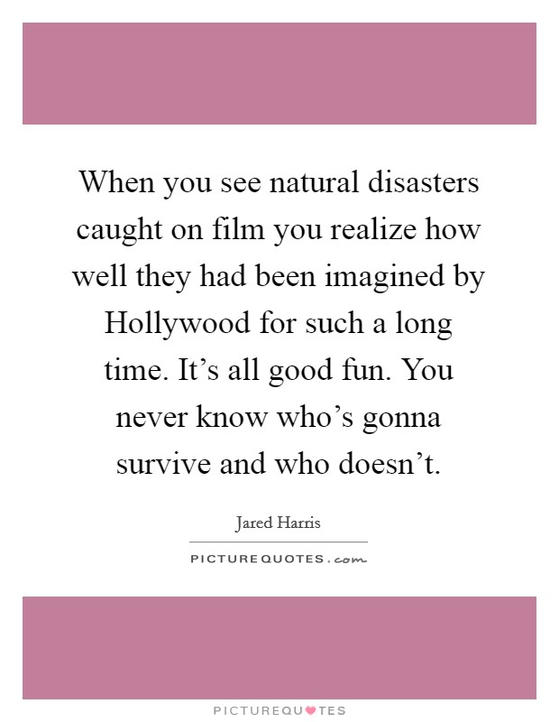 When you see natural disasters caught on film you realize how well they had been imagined by Hollywood for such a long time. It's all good fun. You never know who's gonna survive and who doesn't. Picture Quote #1