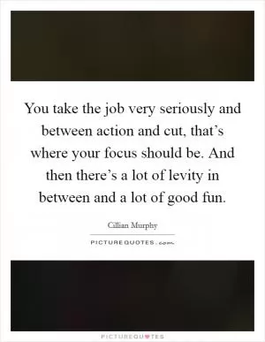You take the job very seriously and between action and cut, that’s where your focus should be. And then there’s a lot of levity in between and a lot of good fun Picture Quote #1