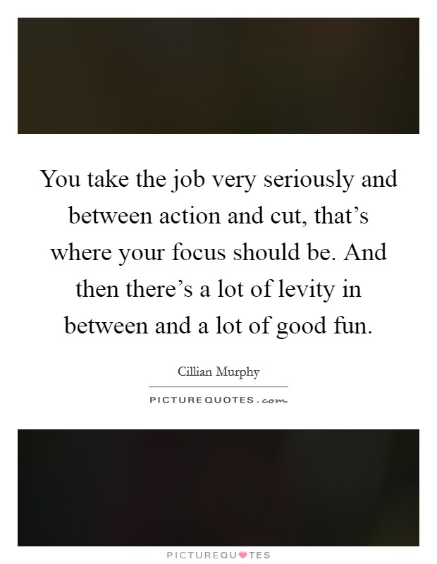 You take the job very seriously and between action and cut, that's where your focus should be. And then there's a lot of levity in between and a lot of good fun. Picture Quote #1