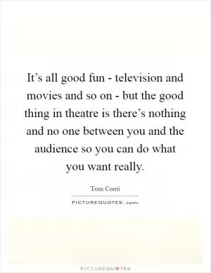 It’s all good fun - television and movies and so on - but the good thing in theatre is there’s nothing and no one between you and the audience so you can do what you want really Picture Quote #1