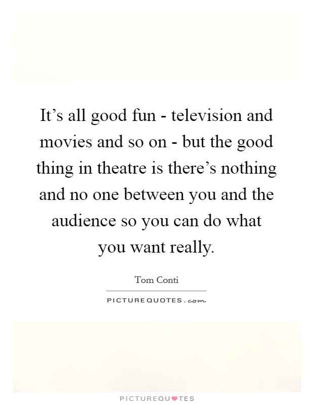 It's all good fun - television and movies and so on - but the good thing in theatre is there's nothing and no one between you and the audience so you can do what you want really. Picture Quote #1