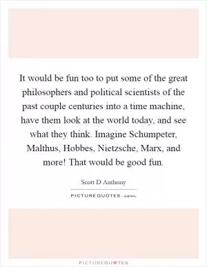 It would be fun too to put some of the great philosophers and political scientists of the past couple centuries into a time machine, have them look at the world today, and see what they think. Imagine Schumpeter, Malthus, Hobbes, Nietzsche, Marx, and more! That would be good fun Picture Quote #1