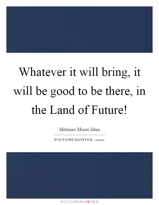 Whatever it will bring, it will be good to be there, in the Land of Future! Picture Quote #1