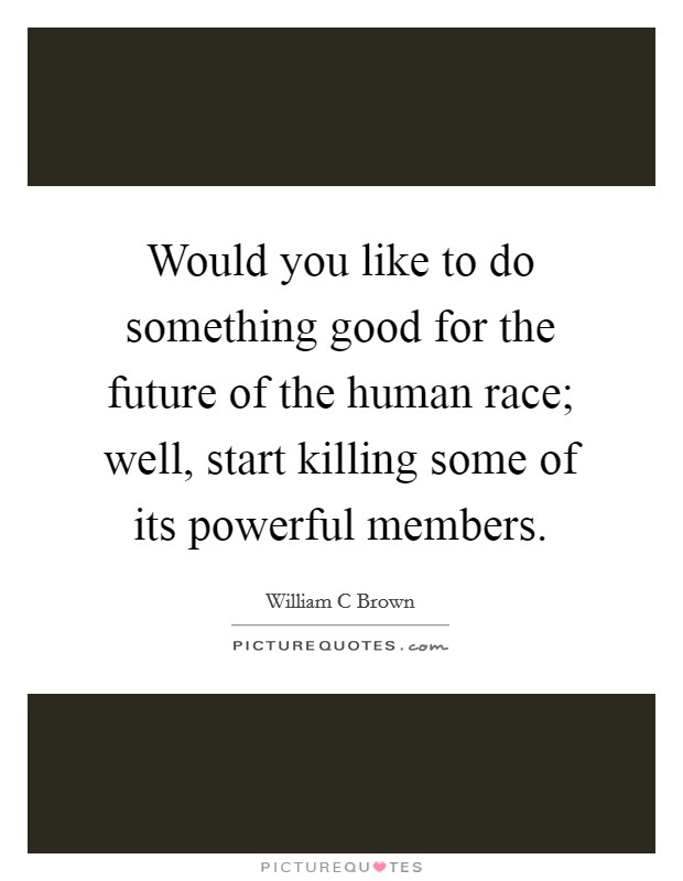 Would you like to do something good for the future of the human race; well, start killing some of its powerful members. Picture Quote #1