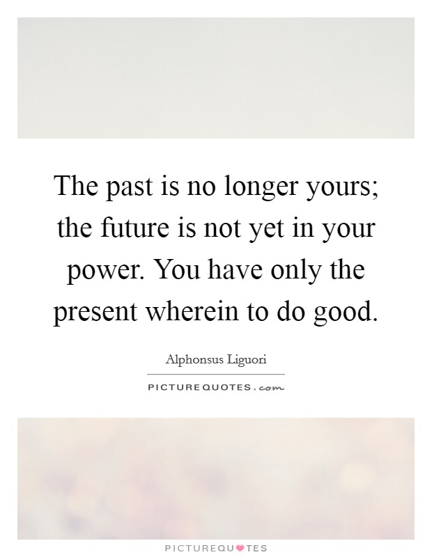 The past is no longer yours; the future is not yet in your power. You have only the present wherein to do good. Picture Quote #1