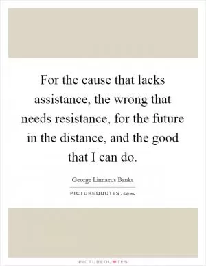 For the cause that lacks assistance, the wrong that needs resistance, for the future in the distance, and the good that I can do Picture Quote #1