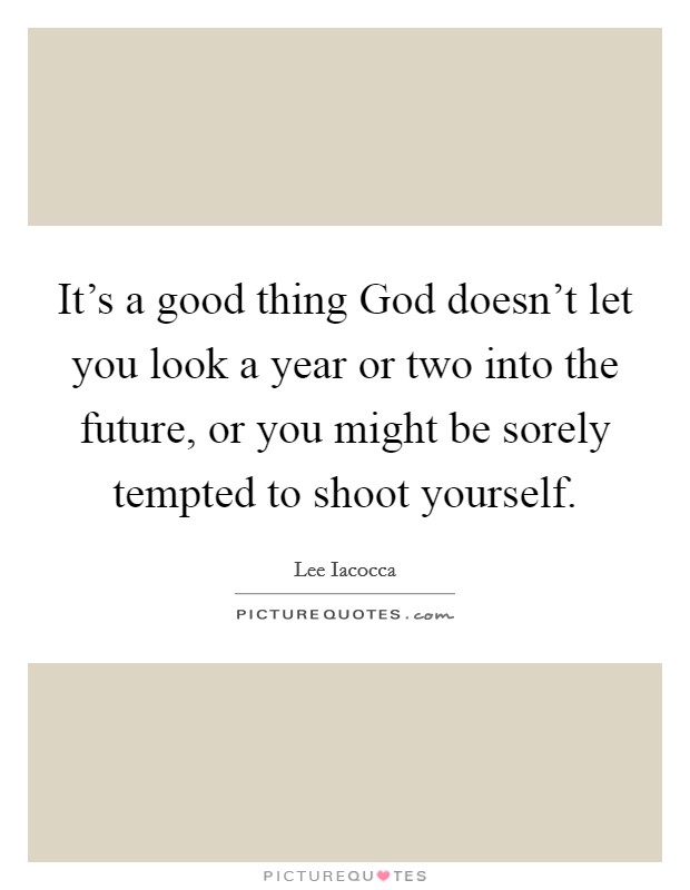 It's a good thing God doesn't let you look a year or two into the future, or you might be sorely tempted to shoot yourself. Picture Quote #1