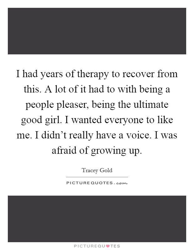 I had years of therapy to recover from this. A lot of it had to with being a people pleaser, being the ultimate good girl. I wanted everyone to like me. I didn't really have a voice. I was afraid of growing up. Picture Quote #1