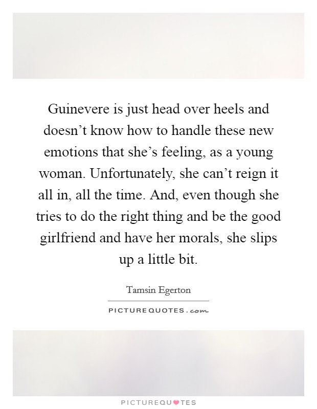 Guinevere is just head over heels and doesn't know how to handle these new emotions that she's feeling, as a young woman. Unfortunately, she can't reign it all in, all the time. And, even though she tries to do the right thing and be the good girlfriend and have her morals, she slips up a little bit. Picture Quote #1