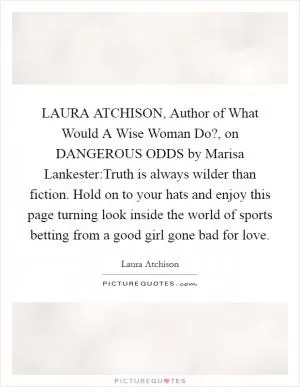 LAURA ATCHISON, Author of What Would A Wise Woman Do?, on DANGEROUS ODDS by Marisa Lankester:Truth is always wilder than fiction. Hold on to your hats and enjoy this page turning look inside the world of sports betting from a good girl gone bad for love Picture Quote #1