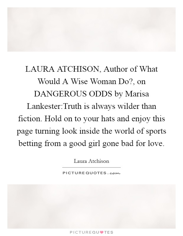 LAURA ATCHISON, Author of What Would A Wise Woman Do?, on DANGEROUS ODDS by Marisa Lankester:Truth is always wilder than fiction. Hold on to your hats and enjoy this page turning look inside the world of sports betting from a good girl gone bad for love. Picture Quote #1