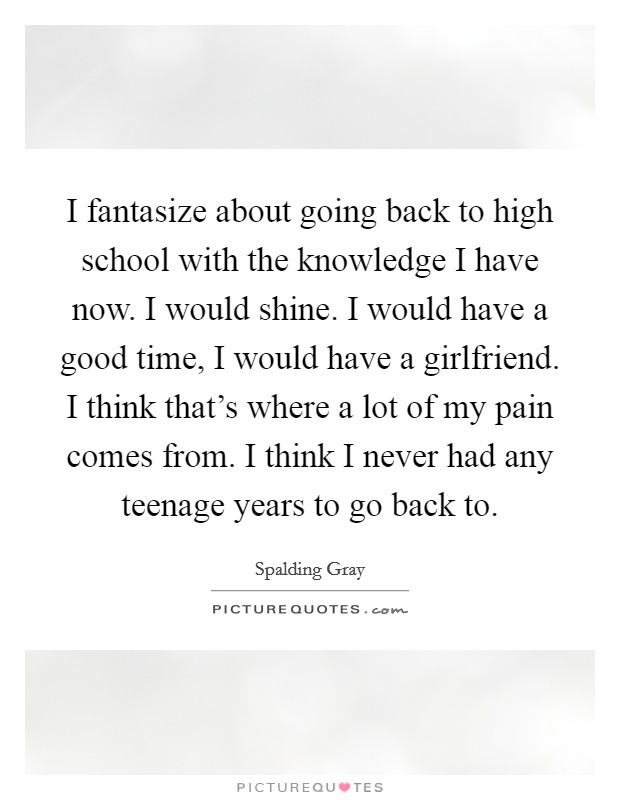 I fantasize about going back to high school with the knowledge I have now. I would shine. I would have a good time, I would have a girlfriend. I think that's where a lot of my pain comes from. I think I never had any teenage years to go back to. Picture Quote #1