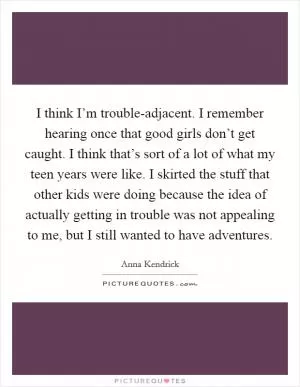 I think I’m trouble-adjacent. I remember hearing once that good girls don’t get caught. I think that’s sort of a lot of what my teen years were like. I skirted the stuff that other kids were doing because the idea of actually getting in trouble was not appealing to me, but I still wanted to have adventures Picture Quote #1