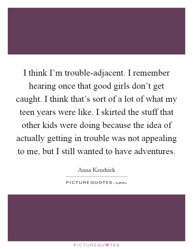 I think I'm trouble-adjacent. I remember hearing once that good girls don't get caught. I think that's sort of a lot of what my teen years were like. I skirted the stuff that other kids were doing because the idea of actually getting in trouble was not appealing to me, but I still wanted to have adventures. Picture Quote #1