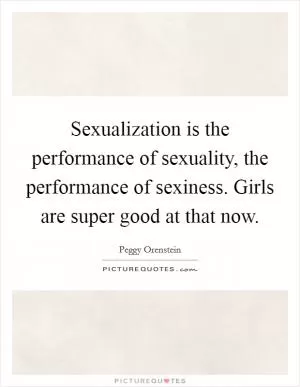 Sexualization is the performance of sexuality, the performance of sexiness. Girls are super good at that now Picture Quote #1