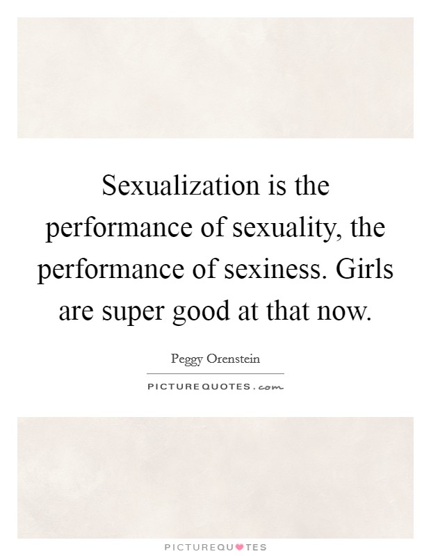 Sexualization is the performance of sexuality, the performance of sexiness. Girls are super good at that now. Picture Quote #1