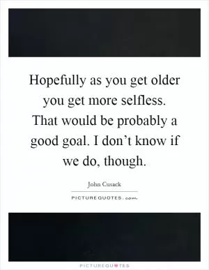 Hopefully as you get older you get more selfless. That would be probably a good goal. I don’t know if we do, though Picture Quote #1