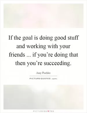 If the goal is doing good stuff and working with your friends ... if you’re doing that then you’re succeeding Picture Quote #1