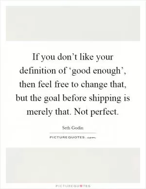 If you don’t like your definition of ‘good enough’, then feel free to change that, but the goal before shipping is merely that. Not perfect Picture Quote #1
