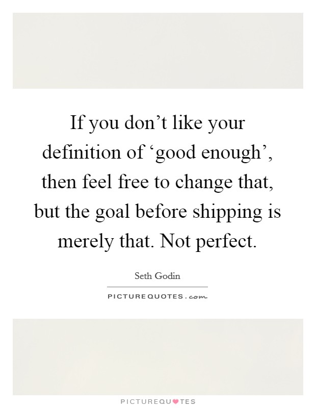 If you don't like your definition of ‘good enough', then feel free to change that, but the goal before shipping is merely that. Not perfect. Picture Quote #1