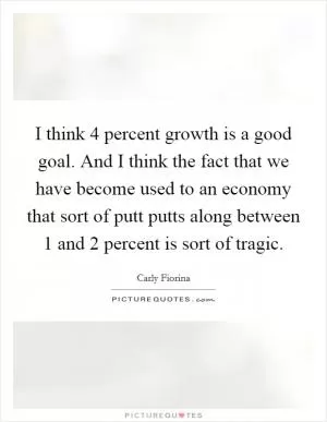 I think 4 percent growth is a good goal. And I think the fact that we have become used to an economy that sort of putt putts along between 1 and 2 percent is sort of tragic Picture Quote #1