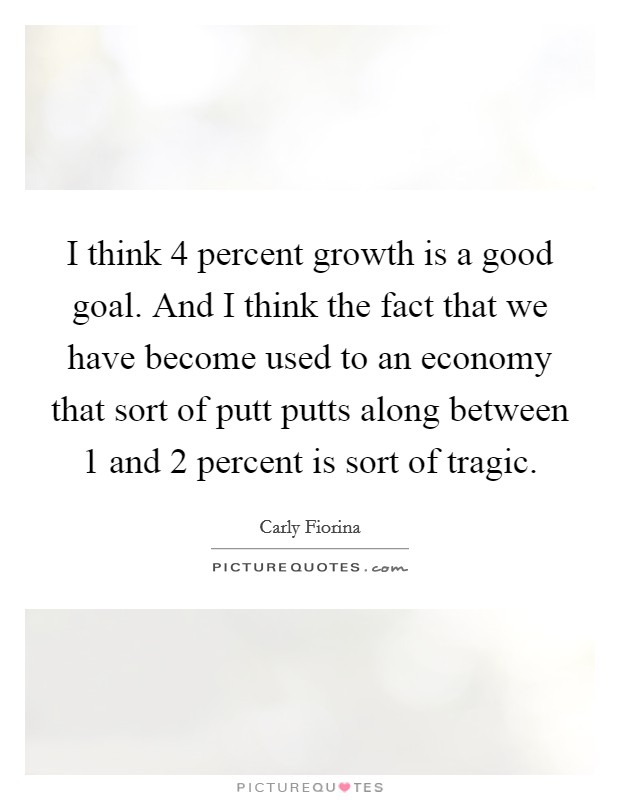 I think 4 percent growth is a good goal. And I think the fact that we have become used to an economy that sort of putt putts along between 1 and 2 percent is sort of tragic. Picture Quote #1
