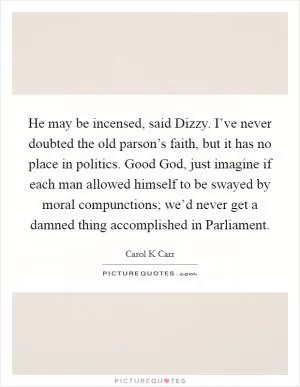 He may be incensed, said Dizzy. I’ve never doubted the old parson’s faith, but it has no place in politics. Good God, just imagine if each man allowed himself to be swayed by moral compunctions; we’d never get a damned thing accomplished in Parliament Picture Quote #1