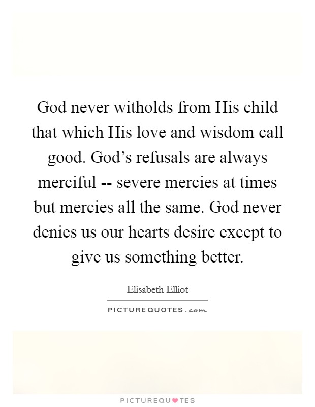 God never witholds from His child that which His love and wisdom call good. God's refusals are always merciful -- severe mercies at times but mercies all the same. God never denies us our hearts desire except to give us something better. Picture Quote #1
