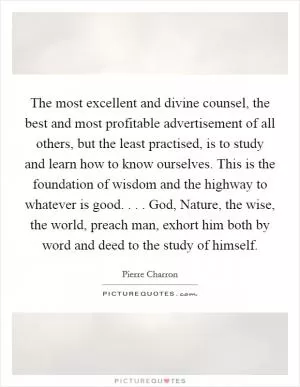 The most excellent and divine counsel, the best and most profitable advertisement of all others, but the least practised, is to study and learn how to know ourselves. This is the foundation of wisdom and the highway to whatever is good. . . . God, Nature, the wise, the world, preach man, exhort him both by word and deed to the study of himself Picture Quote #1