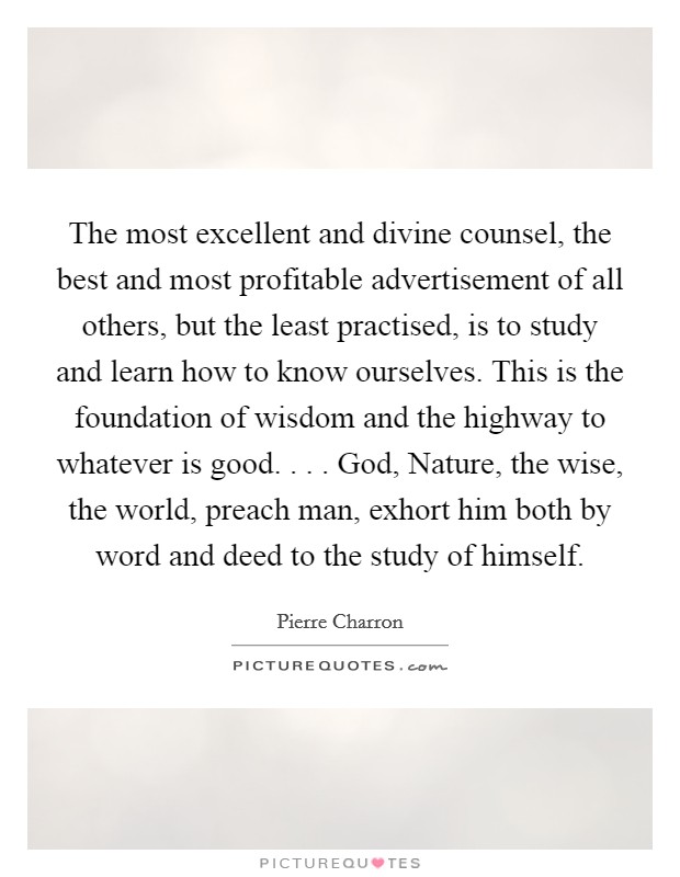 The most excellent and divine counsel, the best and most profitable advertisement of all others, but the least practised, is to study and learn how to know ourselves. This is the foundation of wisdom and the highway to whatever is good. . . . God, Nature, the wise, the world, preach man, exhort him both by word and deed to the study of himself. Picture Quote #1
