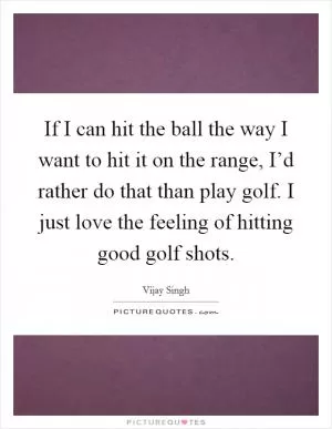 If I can hit the ball the way I want to hit it on the range, I’d rather do that than play golf. I just love the feeling of hitting good golf shots Picture Quote #1