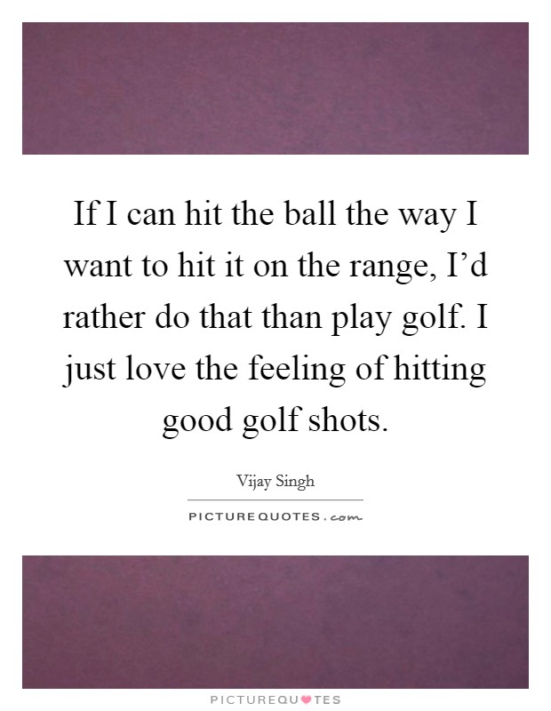 If I can hit the ball the way I want to hit it on the range, I'd rather do that than play golf. I just love the feeling of hitting good golf shots. Picture Quote #1
