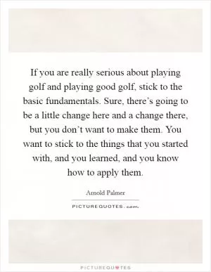 If you are really serious about playing golf and playing good golf, stick to the basic fundamentals. Sure, there’s going to be a little change here and a change there, but you don’t want to make them. You want to stick to the things that you started with, and you learned, and you know how to apply them Picture Quote #1