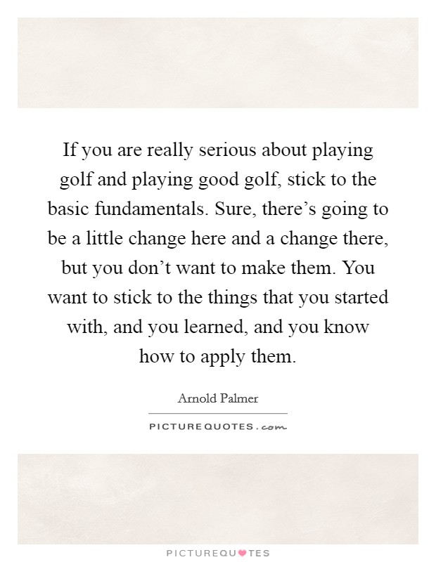 If you are really serious about playing golf and playing good golf, stick to the basic fundamentals. Sure, there's going to be a little change here and a change there, but you don't want to make them. You want to stick to the things that you started with, and you learned, and you know how to apply them. Picture Quote #1