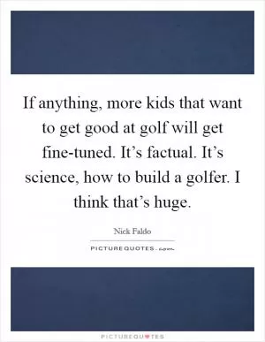 If anything, more kids that want to get good at golf will get fine-tuned. It’s factual. It’s science, how to build a golfer. I think that’s huge Picture Quote #1