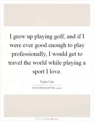 I grew up playing golf, and if I were ever good enough to play professionally, I would get to travel the world while playing a sport I love Picture Quote #1
